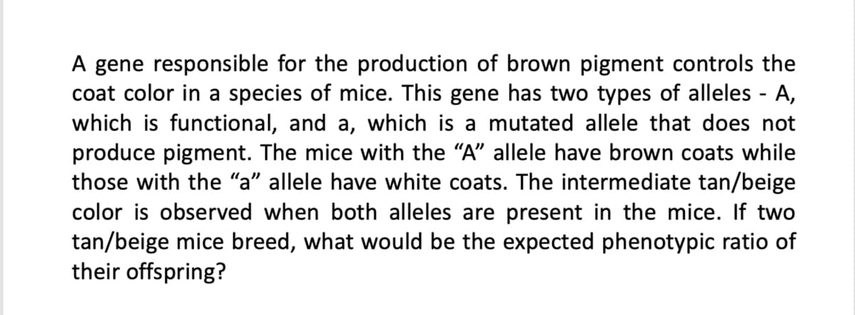A gene responsible for the production of brown pigment controls the
coat color in a species of mice. This gene has two types of alleles - A,
which is functional, and a, which is a mutated allele that does not
produce pigment. The mice with the "A" allele have brown coats while
those with the "a" allele have white coats. The intermediate tan/beige
color is observed when both alleles are present in the mice. If two
tan/beige mice breed, what would be the expected phenotypic ratio of
their offspring?
