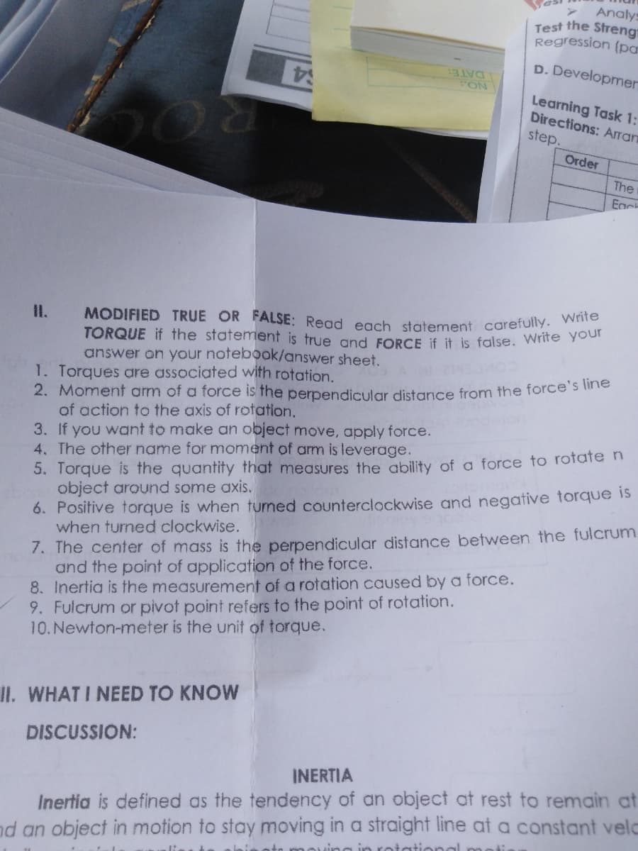 Analys
Test the Streng
Regression (pa
MODIFIED TRUE OR FALSE: Read each statement carefully. Write
D. Developmer
DATE:
FON
$4
Learning Task 1:
Directions: Arran
step.
Order
The
Egc
Il.
TORQUE if the statemient is true and FORCE if it is false. Wrire your
answer on your notebook/answer sheet.
1. Torques are associated with rotation..
2. Moment am of a force is the perpendicular distance from the force s nle
of action to the axis of rotation.
3. If you want to make an object move, apply force.
4. The other name for moment of am is leverage.
5. Torque is the quantity that measures the ability of a force to rofate n
object around some axis.
6. Positive torque is when turned counterclockwise and negative torque is
when turned clockwise.
7. The center of mass is the perpendicular distance between the fulcrum
and the point of application of the force.
8. Inertia is the measurement of a rotation caused by a force.
9. Fulcrum or pivot point refers to the point of rotation.
10.Newton-meter is the unit of torque.
II. WHAT I NEED TO KNOW
DISCUSSION:
INERTIA
Inertia is defined as the tendency of an object at rest to remain at
nd an object in motion to stay moving in a straight line at a constant velc
in rotational moti
