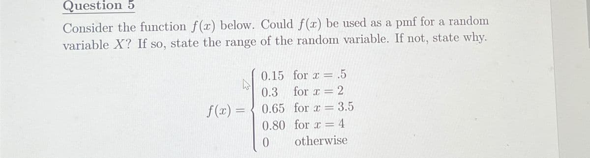 Question 5
Consider the function f(x) below. Could f(x) be used as a pmf for a random
variable X? If so, state the range of the random variable. If not, state why.
0.15
for x = .5
0.3
for x = 2
f(x) =
0.65
for x = 3.5
0.80 for x = 4
0
otherwise