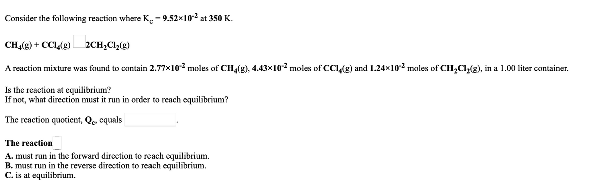 Consider the following reaction where K. = 9.52×10-2 at 350 K.
CHĄ(g) + CCl4(g)
2CH,Cl2(g)
A reaction mixture was found to contain 2.77x10-2 moles of CH4(g), 4.43×10-2 moles of CC(g) and 1.24x10-2 moles of CH,Cl,(g), in a 1.00 liter container.
Is the reaction at equilibrium?
If not, what direction must it run in order to reach equilibrium?
The reaction quotient, Qc, equals
The reaction
A. must run in the forward direction to reach equilibrium.
B. must run in the reverse direction to reach equilibrium.
C. is at equilibrium.
