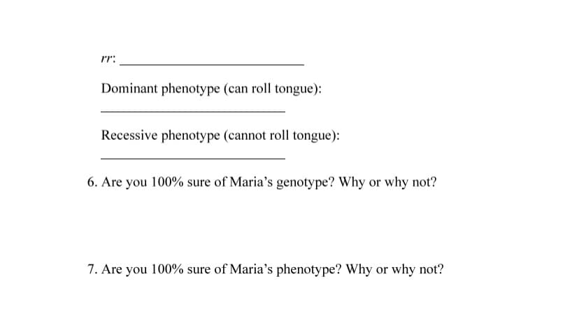 rr:
Dominant phenotype (can roll tongue):
Recessive phenotype (cannot roll tongue):
6. Are you 100% sure of Maria's genotype? Why or why not?
7. Are you 100% sure of Maria's phenotype? Why or why not?