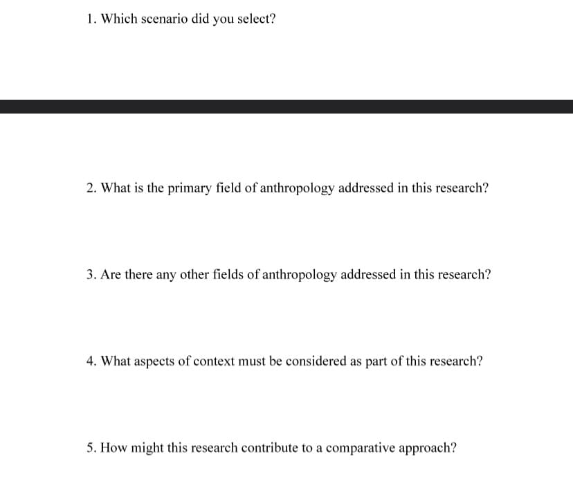 1. Which scenario did you select?
2. What is the primary field of anthropology addressed in this research?
3. Are there any other fields of anthropology addressed in this research?
4. What aspects of context must be considered as part of this research?
5. How might this research contribute to a comparative approach?