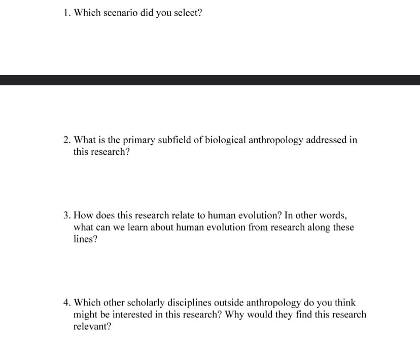 1. Which scenario did you select?
2. What is the primary subfield of biological anthropology addressed in
this research?
3. How does this research relate to human evolution? In other words,
what can we learn about human evolution from research along these
lines?
4. Which other scholarly disciplines outside anthropology do you think
might be interested in this research? Why would they find this research
relevant?