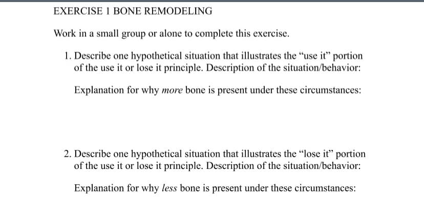 EXERCISE 1 BONE REMODELING
Work in a small group or alone to complete this exercise.
1. Describe one hypothetical situation that illustrates the "use it" portion
of the use it or lose it principle. Description of the situation/behavior:
Explanation for why more bone is present under these circumstances:
2. Describe one hypothetical situation that illustrates the "lose it" portion
of the use it or lose it principle. Description of the situation/behavior:
Explanation for why less bone is present under these circumstances: