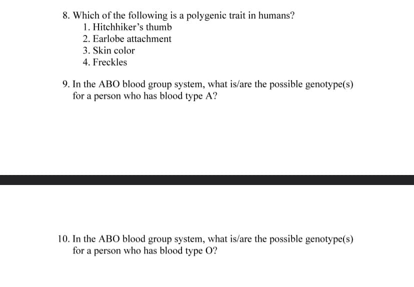 8. Which of the following is a polygenic trait in humans?
1. Hitchhiker's thumb
2. Earlobe attachment
3. Skin color
4. Freckles
9. In the ABO blood group system, what is/are the possible genotype(s)
for a person who has blood type A?
10. In the ABO blood group system, what is/are the possible genotype(s)
for a person who has blood type O?