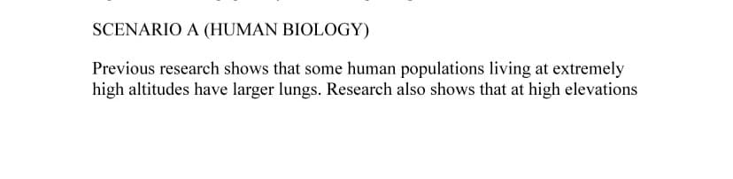 SCENARIO A (HUMAN BIOLOGY)
Previous research shows that some human populations living at extremely
high altitudes have larger lungs. Research also shows that at high elevations