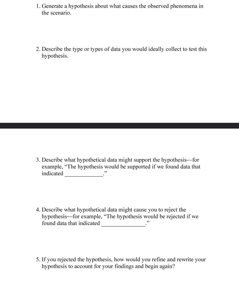 1. Generate a hypothesis about what causes the observed phenomena in
the scenario.
2. Describe the type or types of data you would ideally collect to test this
hypothesis.
3. Describe what hypothetical data might support the hypothesis-for
example, "The hypothesis would be supported if we found data that
indicated
4. Describe what hypothetical data might cause you to reject the
hypothesis for example, "The hypothesis would be rejected if we
found data that indicated
"5
5. If you rejected the hypothesis, how would you refine and rewrite your
hypothesis to account for your findings and begin again?