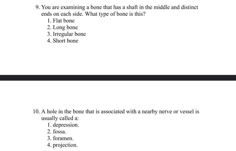9. You are examining a bone that has a shaft in the middle and distinct
ends on each side. What type of bone is this?
1. Flat bone
2. Long bone
3. Irregular bone
4. Short bone
10. A hole in the bone that is associated with a nearby nerve or vessel is
usually called a:
1. depression.
2. fossa.
3. foramen.
4. projection.