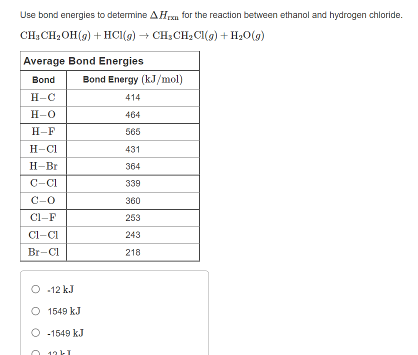 Use bond energies to determine AHn for the reaction between ethanol and hydrogen chloride.
CH3 CH2OH(9) +HCl(g) → CH3 CH2C1(g) + H2O(g)
Average Bond Energies
Bond
Bond Energy (kJ/mol)
Н-С
414
H-0
464
H-F
565
Н-СІ
431
Н-Вг
364
C-C1
339
C-0
360
Cl-F
253
Cl-Cl
243
Br-Cl
218
O -12 kJ
O 1549 kJ
O -1549 kJ
12 kI
