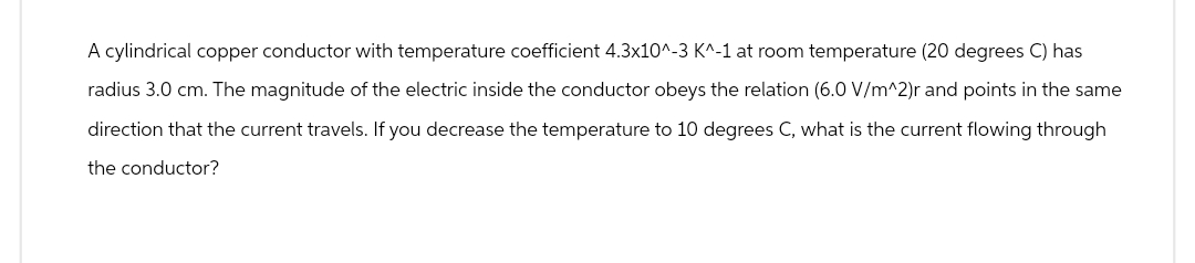 A cylindrical copper conductor with temperature coefficient 4.3x10^-3 K^-1 at room temperature (20 degrees C) has
radius 3.0 cm. The magnitude of the electric inside the conductor obeys the relation (6.0 V/m^2)r and points in the same
direction that the current travels. If you decrease the temperature to 10 degrees C, what is the current flowing through
the conductor?