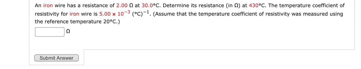 An iron wire has a resistance of 2.00 Q at 30.0°C. Determine its resistance (in Q) at 430°C. The temperature coefficient of
resistivity for iron wire is 5.00 x 10-3 (°C) 1. (Assume that the temperature coefficient of resistivity was measured using
the reference temperature 20°C.)
Ω
Submit Answer