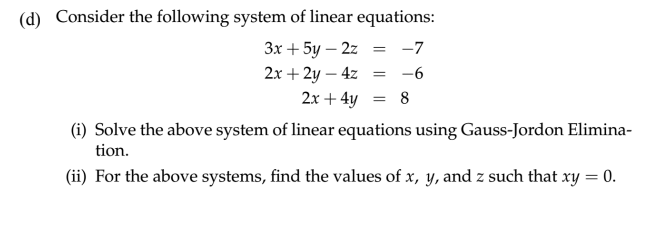 (d) Consider the following system of linear equations:
3x+5y 2z -7
-
2x+2y-4z
=
= -6
2x+4y = 8
(i) Solve the above system of linear equations using Gauss-Jordon Elimina-
tion.
(ii) For the above systems, find the values of x, y, and z such that xy = 0.