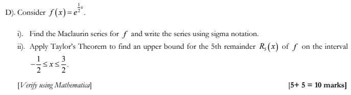 D). Consider f(x)=e²*
i). Find the Maclaurin series for f and write the series using sigma notation.
ii). Apply Taylor's Theorem to find an upper bound for the 5th remainder R₁(x) of f on the interval
3
[Verify using Mathematica]
[5+ 5 = 10 marks]