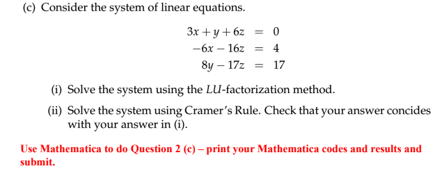 (c) Consider the system of linear equations.
3x+y+6z = 0
-6x-16z = 4
8y-17z = 17
(i) Solve the system using the LU-factorization method.
(ii) Solve the system using Cramer's Rule. Check that your answer concides
with your answer in (i).
Use Mathematica to do Question 2 (c) - print your Mathematica codes and results and
submit.