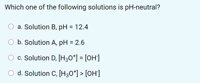 Which one of the following solutions is pH-neutral?
O a. Solution B, pH = 12.4
b. Solution A, pH = 2.6
c. Solution D, [H30*] = [OH]
d. Solution C, [H30*] > [OH]
