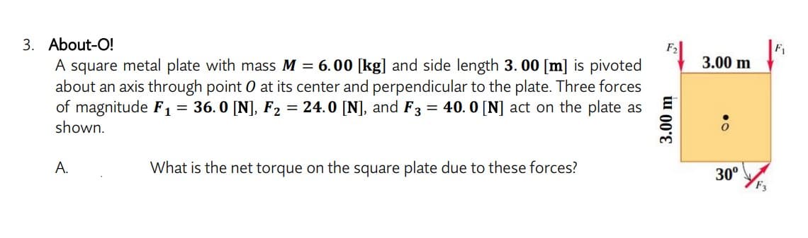 3. About-O!
3.00 m
A square metal plate with mass M = 6.00 [kg] and side length 3. 00 [m] is pivoted
about an axis through point 0 at its center and perpendicular to the plate. Three forces
of magnitude F1= 36.0 [N], F2 = 24.0 [N], and F3 = 40. 0 [N] act on the plate as
shown.
А.
What is the net torque on the square plate due to these forces?
30°
3.00 m

