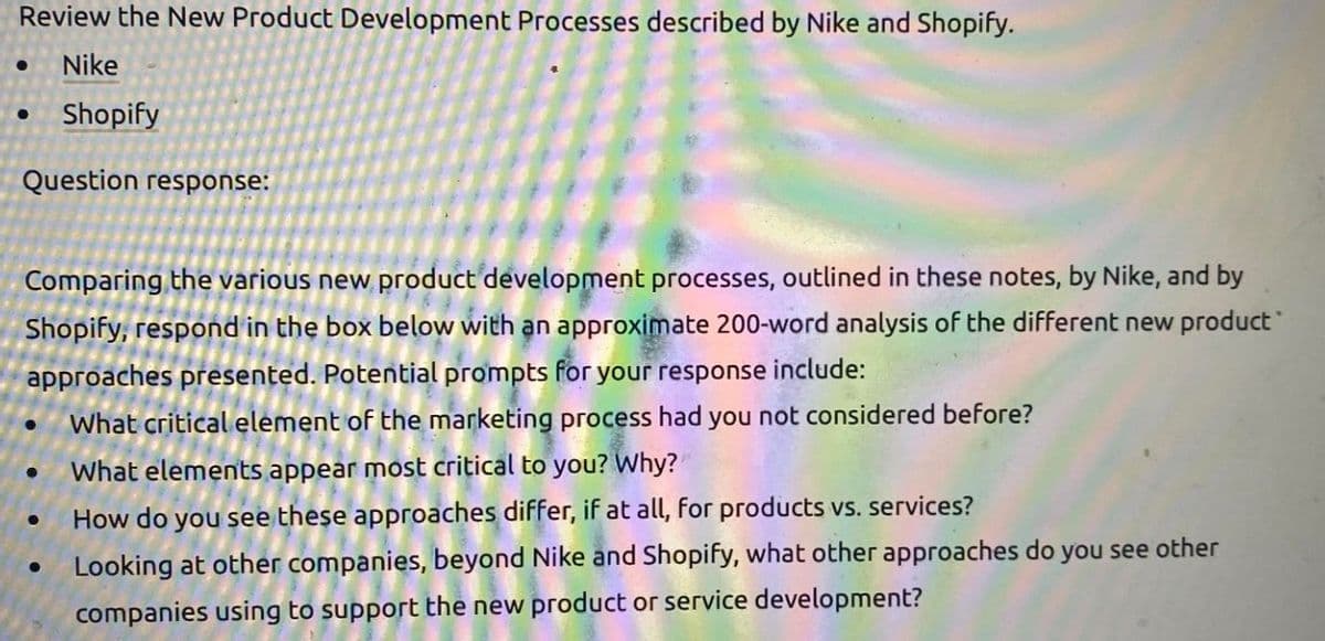 Review the New Product Development Processes described by Nike and Shopify.
Nike
Shopify
Question response:
Comparing the various new product development processes, outlined in these notes, by Nike, and by
Shopify, respond in the box below with an approximate 200-word analysis of the different new product
approaches presented. Potential prompts for your response include:
What critical element of the marketing process had you not considered before?
What elements appear most critical to you? Why?
How do you see these approaches differ, if at all, for products vs. services?
Looking at other companies, beyond Nike and Shopify, what other approaches do you see other
companies using to support the new product or service development?
