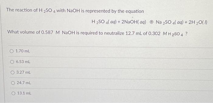The reaction of H 2SO 4 with NaOH is represented by the equation
What volume of 0.587 M NaOH is required to neutralize 12.7 mL of 0.302 M H2SO 4 ?
1.70 mL
6.53 mL
3.27 mL
24.7 mL
H2SO 4(aq) + 2NaOH(aq) ® Na 2SO 4(aq) + 2H 20(1)
O 13.1 mL