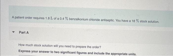 A patient order requires 1.8 L of a 0.4% benzalkonium chloride antiseptic. You have a 18 % stock solution.
♥
Part A
How much stock solution will you need to prepare the order?
Express your answer to two significant figures and include the appropriate units.