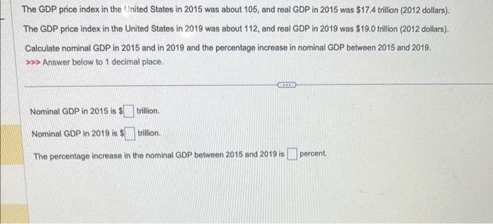 The GDP price index in the United States in 2015 was about 105, and real GDP in 2015 was $17.4 trillion (2012 dollars).
The GDP price index in the United States in 2019 was about 112, and real GDP in 2019 was $19.0 trillion (2012 dollars).
Calculate nominal GDP in 2015 and in 2019 and the percentage increase in nominal GDP between 2015 and 2019.
>>> Answer below to 1 decimal place.
trillion.
trillion.
Nominal GDP in 2015 is $
Nominal GDP in 2019 is $
The percentage increase in the nominal GDP between 2015 and 2019 is percent.