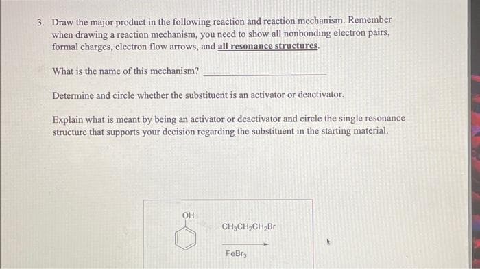 3. Draw the major product in the following reaction and reaction mechanism. Remember
when drawing a reaction mechanism, you need to show all nonbonding electron pairs,
formal charges, electron flow arrows, and all resonance structures.
What is the name of this mechanism?
Determine and circle whether the substituent is an activator or deactivator.
Explain what is meant by being an activator or deactivator and circle the single resonance
structure that supports your decision regarding the substituent in the starting material.
OH
CH₂CH₂CH₂Br
FeBr