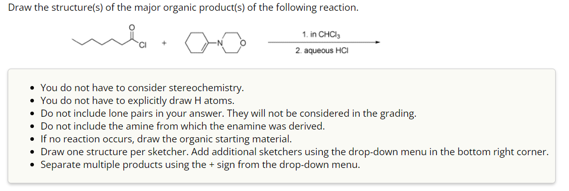 Draw the structure(s) of the major organic product(s) of the following reaction.
1. in CHCl3
2. aqueous HCI
• You do not have to consider stereochemistry.
• You do not have to explicitly draw H atoms.
• Do not include lone pairs in your answer. They will not be considered in the grading.
• Do not include the amine from which the enamine was derived.
●
If no reaction occurs, draw the organic starting material.
• Draw one structure per sketcher. Add additional sketchers using the drop-down menu in the bottom right corner.
Separate multiple products using the + sign from the drop-down menu.