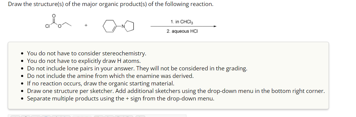 Draw the structure(s) of the major organic product(s) of the following reaction.
• You do not have to consider stereochemistry.
• You do not have to explicitly draw H atoms.
1. in CHCl3
2. aqueous HCI
• Do not include lone pairs in your answer. They will not be considered in the grading.
• Do not include the amine from which the enamine was derived.
• If no reaction occurs, draw the organic starting material.
• Draw one structure per sketcher. Add additional sketchers using the drop-down menu in the bottom right corner.
• Separate multiple products using the + sign from the drop-down menu.