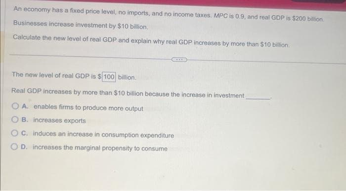 An economy has a fixed price level, no imports, and no income taxes. MPC is 0.9, and real GDP is $200 billion.
Businesses increase investment by $10 billion.
Calculate the new level of real GDP and explain why real GDP increases by more than $10 billion.
***
The new level of real GDP is $100 billion.
Real GDP increases by more than $10 billion because the increase in investment
OA. enables firms to produce more output
B. increases exports
C. induces an increase in consumption expenditure
D. increases the marginal propensity to consume