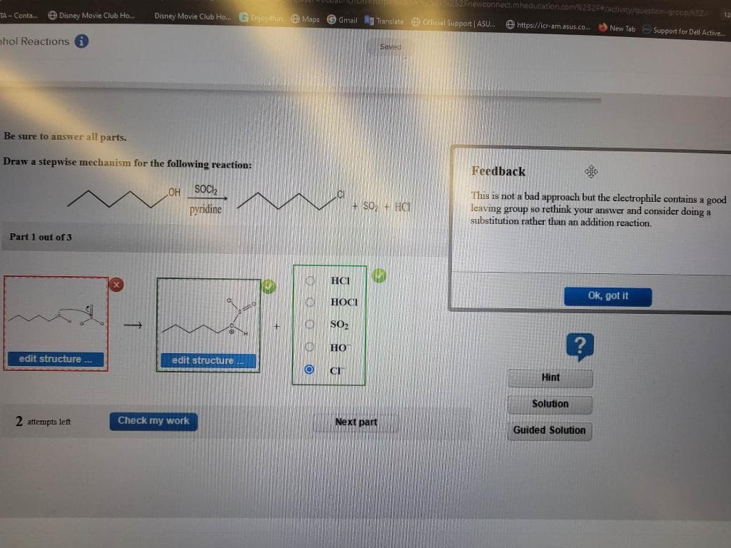 TA-Conta....
Disney Movie Club Ho...
phol Reactions i
Be sure to answer all parts.
Draw a stepwise mechanism for the following reaction:
Part 1 out of 3
edit structure ...
2 attempts left
Disney Movie Club Ho... GEnjoylfun Maps Gmail Translate Official Support | ASU... https://icr-am.asus.co...
OH
SOCI₂
pyridine
edit structure.
Check my work
+
O
O
CD
HCI
HOCI
SO₂
HO
CI
+50₂ + HCI
Saved
Next part
252Fnewconnect.mheducation.com%252F /activity/question-group/KEZA
New Tab Support for Dell Active...
Feedback
This is not a bad approach but the electrophile contains a good
leaving group so rethink your answer and consider doing a
substitution rather than an addition reaction.
Hint
Solution
Guided Solution
12
Ok, got it