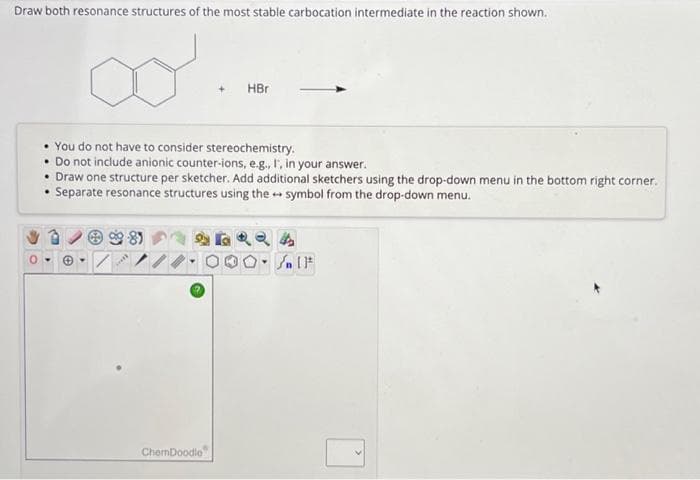 Draw both resonance structures of the most stable carbocation intermediate in the reaction shown.
• You do not have to consider stereochemistry.
• Do not include anionic counter-ions, e.g., I, in your answer.
• Draw one structure per sketcher. Add additional sketchers using the drop-down menu in the bottom right corner.
Separate resonance structures using the symbol from the drop-down menu.
☺.
re
HBr
ChemDoodle
Sn 11