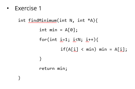 Exercise 1
int findMinimum(int N, int *A){
int min = A[0];
for (int i=1; i<N; i++){
if(A[i] < min) min = A[i];
}
return min;
}
