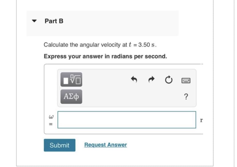 Part B
Calculate the angular velocity at t = 3.50 s.
Express your answer in radians per second.
3 11
=
VO
ΑΣΦ
Submit Request Answer
?
r