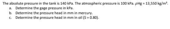 The absolute pressure in the tank is 140 kPa. The atmospheric pressure is 100 kPa. pHg = 13,550 kg/m³.
a. Determine the gage pressure in kPa.
b. Determine the pressure head in mm in mercury.
c. Determine the pressure head in mm in oil (S = 0.80).