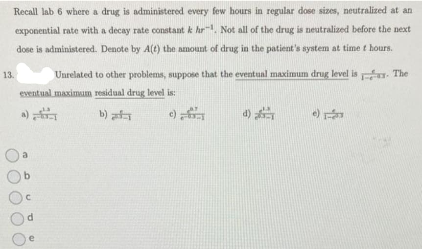 Recall lab 6 where a drug is administered every few hours in regular dose sizes, neutralized at an
exponential rate with a decay rate constant k hr. Not all of the drug is neutralized before the next
dose is administered. Denote by A(t) the amount of drug in the patient's system at time t hours.
13.
Unrelated to other problems, suppose that the eventual maximum drug level is. The
eventual maximum residual drug level is:
b) -1
a
b
C
d
e) 1-203