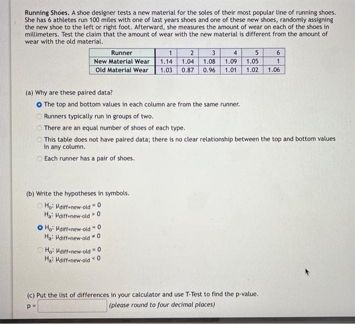 Running Shoes. A shoe designer tests a new material for the soles of their most popular line of running shoes.
She has 6 athletes run 100 miles with one of last years shoes and one of these new shoes, randomly assigning
the new shoe to the left or right foot. Afterward, she measures the amount of wear on each of the shoes in
millimeters. Test the claim that the amount of wear with the new material is different from the amount of
wear with the old material.
Runner
4
1 2 3
1.14 1.04 1.08 1.09
New Material Wear
Old Material Wear 1.03 0.87 0.96 1.01
(b) Write the hypotheses in symbols.
Ho: Hdiff-new-old = 0
Ha: Hdiff-new-old > 0
O Ho: Pdiff-new-old
(a) Why are these paired data?
O The top and bottom values in each column are from the same runner.
Runners typically run in groups of two.
There are an equal number of shoes of each type.
This table does not have paired data; there is no clear relationship between the top and bottom values
in any column.
Each runner has a pair of shoes.
-0
Ha: Hdiff-new-old * 0
5
1.05
1.02 1.06
Ho: Hdiff-new-old = 0
Ha: Hdiff-new-old 0
<
6
1
(c) Put the list of differences in your calculator and use T-Test to find the p-value..
Р"
(please round to four decimal places)