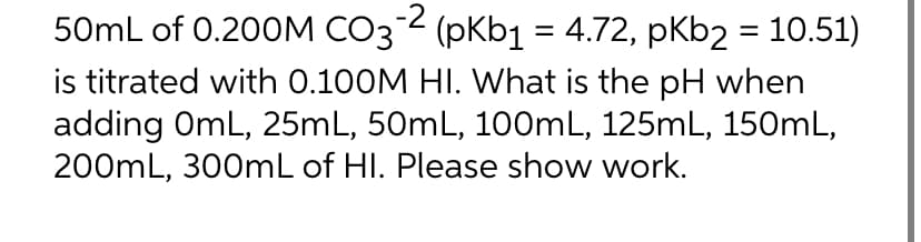 50mL of 0.200M CO3² (pKb1 = 4.72, pKb2 = 10.51)
3-2
is titrated with 0.100M HI. What is the pH when
adding OmL, 25mL, 50mL, 100mL, 125mL, 150mL,
200mL, 300mL of HI. Please show work.