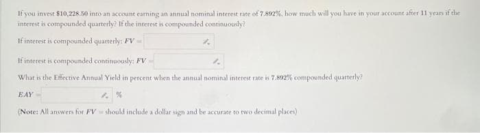 If you invest $10,228.50 into an account earning an annual nominal interest rate of 7.892%, how much will you have in your account after 11 years if the
interest is compounded quarterly? If the interest is compounded continuously?
If interest is compounded quarterly: FV
If interest is compounded continuously: FV
What is the Effective Annual Yield in percent when the annual nominal interest rate is 7.892% compounded quarterly?
EAY
(Note: All answers for FV should include a dollar sign and be accurate to two decimal places)