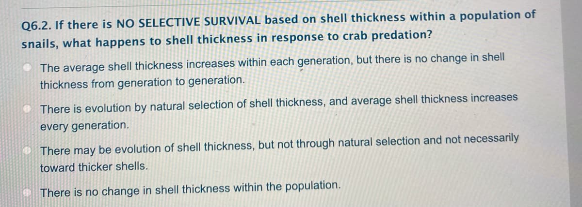 Q6.2. If there is NO SELECTIVE SURVIVAL based on shell thickness within a population of
snails, what happens to shell thickness in response to crab predation?
O The average shell thickness increases within each generation, but there is no change in shell
thickness from generation to generation.
O There is evolution by natural selection of shell thickness, and average shell thickness increases
every generation.
O There may be evolution of shell thickness, but not through natural selection and not necessarily
toward thicker shells.
O There is no change in shell thickness within the population.
