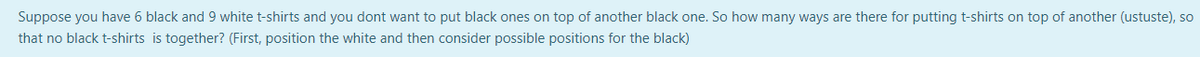 Suppose you have 6 black and 9 white t-shirts and you dont want to put black ones on top of another black one. So how many ways are there for putting t-shirts on top of another (ustuste), so
that no black t-shirts is together? (First, position the white and then consider possible positions for the black)

