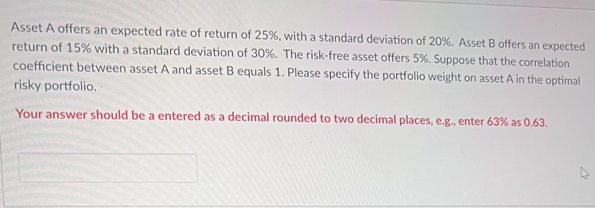 Asset A offers an expected rate of return of 25%, with a standard deviation of 20%. Asset B offers an expected
return of 15% with a standard deviation of 30%. The risk-free asset offers 5%. Suppose that the correlation
coefficient between asset A and asset B equals 1. Please specify the portfolio weight on asset A in the optimal
risky portfolio.
Your answer should be a entered as a decimal rounded to two decimal places, e.g., enter 63% as 0.63.