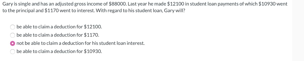 Gary is single and has an adjusted gross income of $88000. Last year he made $12100 in student loan payments of which $10930 went
to the principal and $1170 went to interest. With regard to his student loan, Gary will?
O be able to claim a deduction for $12100.
be able to claim a deduction for $1170.
●not be able to claim a deduction for his student loan interest.
be able to claim a deduction for $10930.