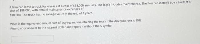 A firm can lease a truck for 4 years at a cost of $38,000 annually. The lease includes maintenance. The firm can instead buy a truck at a
cost of $88,000, with annual maintenance expenses of
$18,000. The truck has no salvage value at the end of 4 years.
What is the equivalent annual cost of buying and maintaining the truck if the discount rate is 10%
Round your answer to the nearest dollar and report it without the $ symboli