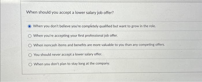 When should you accept a lower salary job offer?
When you don't believe you're completely qualified but want to grow in the role.
O When you're accepting your first professional job offer.
When noncash items and benefits are more valuable to you than any competing offers.
You should never accept a lower salary offer.
When you don't plan to stay long at the company.