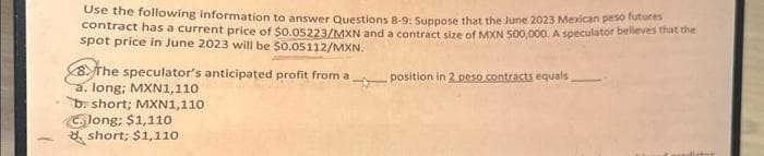 Use the following information to answer Questions 8-9: Suppose that the June 2023 Mexican peso futures
contract has a current price of $0.05223/MXN and a contract size of MXN 500,000. A speculator believes that the
spot price in June 2023 will be $0.05112/MXN.
The speculator's anticipated profit from a
a. long; MXN1,110
4
b short; MXN1,110
Clong; $1,110
short; $1,110
position in 2 peso contracts equals