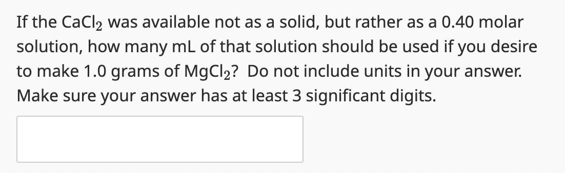 If the CaCl₂ was available not as a solid, but rather as a 0.40 molar
solution, how many mL of that solution should be used if you desire
to make 1.0 grams of MgCl₂? Do not include units in your answer.
Make sure your answer has at least 3 significant digits.