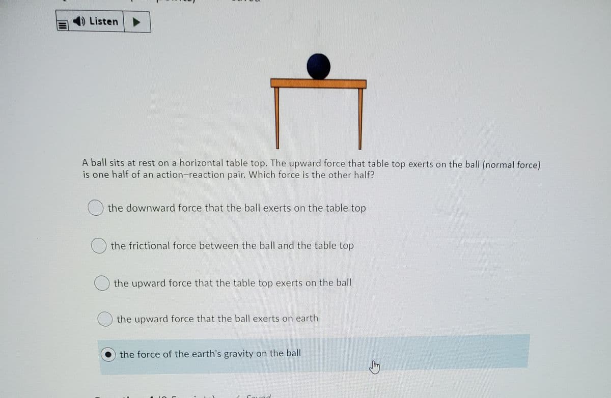 Listen
A ball sits at rest on a horizontal table top. The upward force that table top exerts on the ball (normal force)
is one half of an action-reaction pair. Which force is the other half?
the downward force that the ball exerts on the table top
the frictional force between the ball and the table top
the upward force that the table top exerts on the ball
the upward force that the ball exerts on earth
the force of the earth's gravity on the ball
