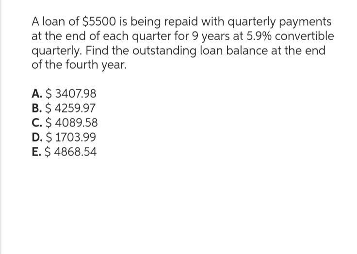 A loan of $5500 is being repaid with quarterly payments
at the end of each quarter for 9 years at 5.9% convertible
quarterly. Find the outstanding loan balance at the end
of the fourth year.
A. $ 3407.98
B. $ 4259.97
C. $ 4089.58
D. $ 1703.99
E. $ 4868.54