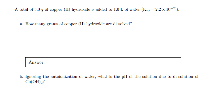 A total of 5.0 g of copper (II) hydroxide is added to 1.0 L of water (Ksp
a. How many grams of copper (II) hydroxide are dissolved?
Answer:
=
2.2 × 10-20).
b. Ignoring the autoionization of water, what is the pH of the solution due to dissolution of
Cu(OH)2?
