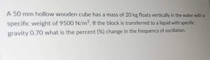 A 50 mm hollow wooden cube has a mass of 20 kg floats vertically in the water with a
specific weight of 9500 N/m. If the block is transferred to a liquid with specific
gravity 0.70 what is the percent (%) change in the frequency of oscillation.
