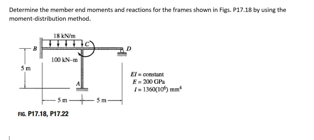 Determine the member end moments and reactions for the frames shown in Figs. P17.18 by using the
moment-distribution method.
18 kN/m
B
100 kN-m
5 m
El = constant
E = 200 GPa
1= 1360(106) mm*
A
5 m
- 5m
FIG. P17.18, P17.22
